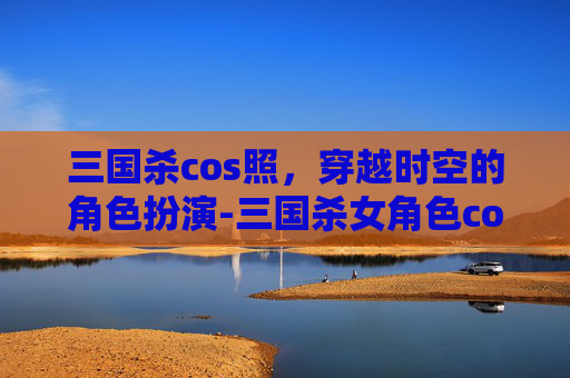 三国杀cos照，穿越时空的角色扮演-三国杀女角色cos