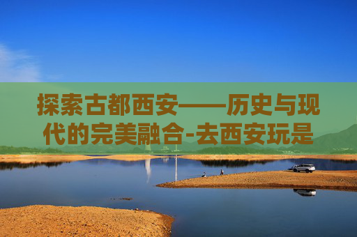探索古都西安——历史与现代的完美融合-去西安玩是跟团走还是自由行好
