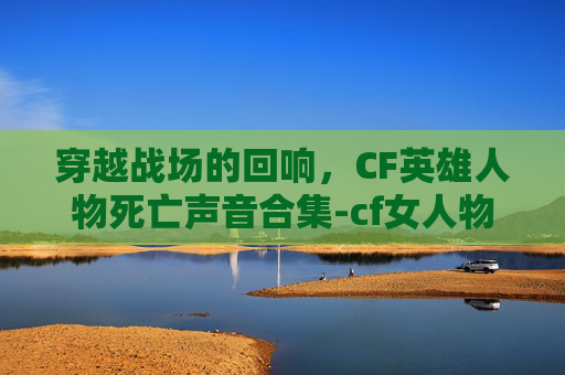 穿越战场的回响，CF英雄人物死亡声音合集-cf女人物死亡音效合集