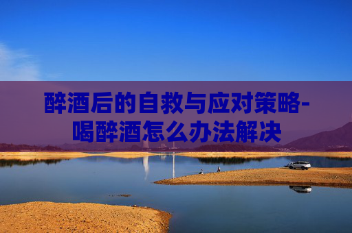 醉酒后的自救与应对策略-喝醉酒怎么办法解决