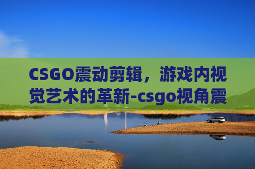 CSGO震动剪辑，游戏内视觉艺术的革新-csgo视角震动