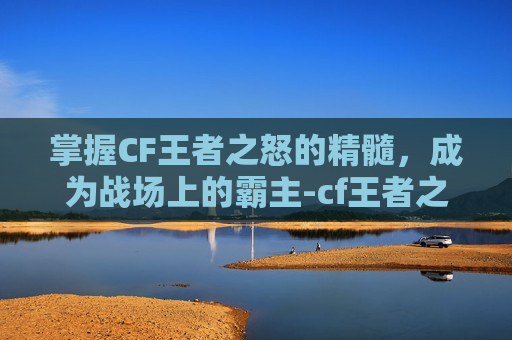 掌握CF王者之怒的精髓，成为战场上的霸主-cf王者之怒怎么玩的好