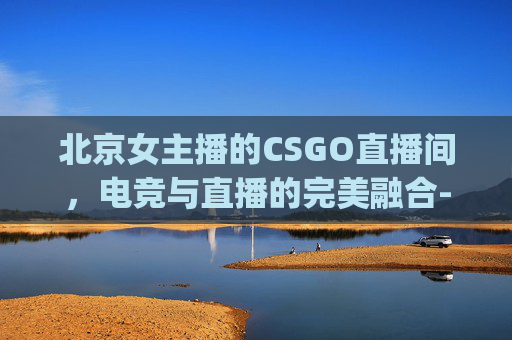 北京女主播的CSGO直播间，电竞与直播的完美融合-csgo 女主播