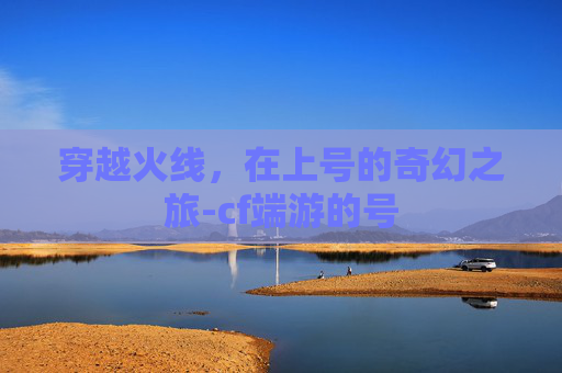 穿越火线,在上号的奇幻之旅-cf端游的号 穿越火线,在上号的奇幻之旅-cf端游的号