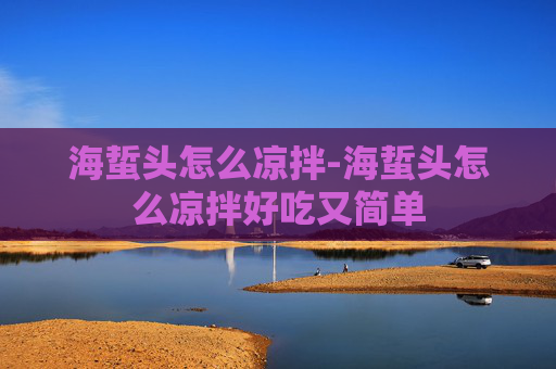 海蜇头怎么凉拌-海蜇头怎么凉拌好吃又简单