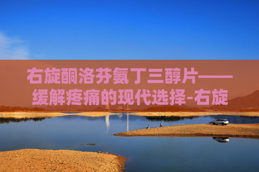 右旋酮洛芬氨丁三醇片——缓解疼痛的现代选择-右旋酮洛芬氨丁三醇片吃几片