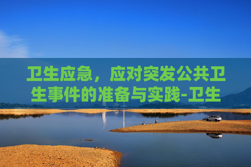 卫生应急，应对突发公共卫生事件的准备与实践-卫生应急是指什么