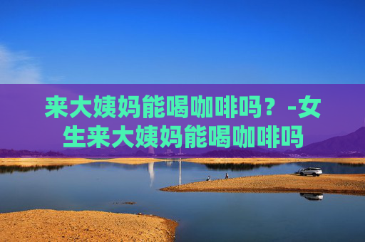 来大姨妈能喝咖啡吗？-女生来大姨妈能喝咖啡吗