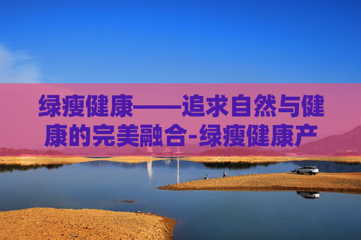 绿瘦健康——追求自然与健康的完美融合-绿瘦健康产业集团武汉总部