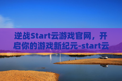 逆战Start云游戏官网，开启你的游戏新纪元-start云逆战下载