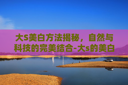 大S美白方法揭秘，自然与科技的完美结合-大s的美白方法真的有用吗?