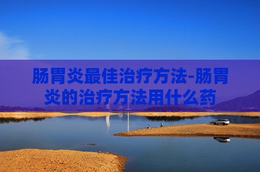 肠胃炎最佳治疗方法-肠胃炎的治疗方法用什么药