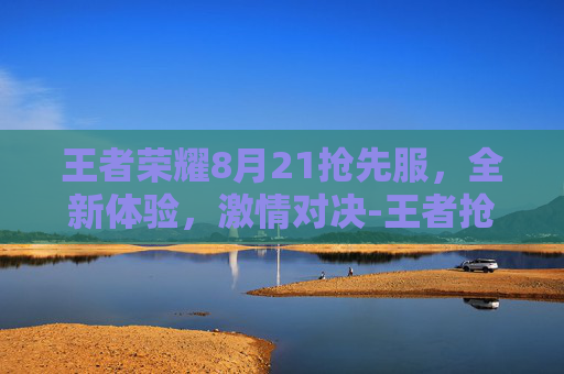 王者荣耀8月21抢先服，全新体验，激情对决-王者抢先服s22