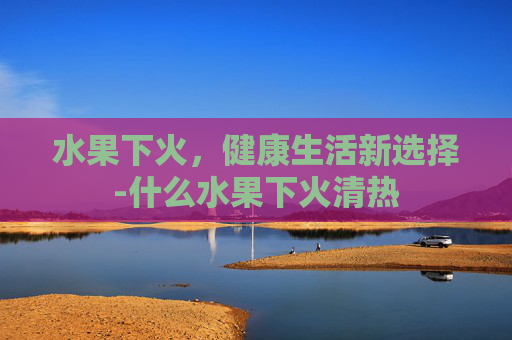 水果下火，健康生活新选择-什么水果下火清热