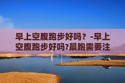 早上空腹跑步好吗？-早上空腹跑步好吗?晨跑需要注意什么?