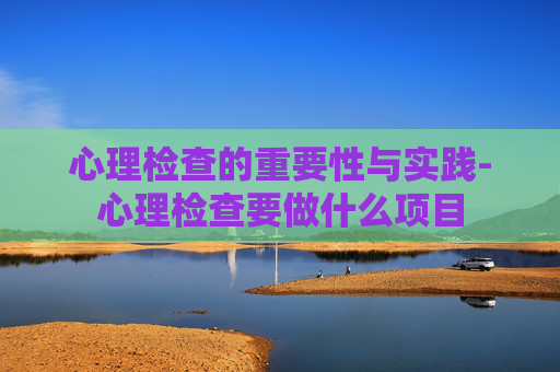 心理检查的重要性与实践-心理检查要做什么项目