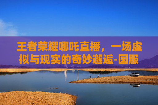 王者荣耀哪吒直播，一场虚拟与现实的奇妙邂逅-国服哪吒直播