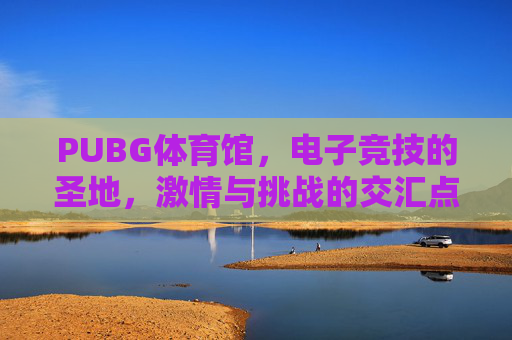 PUBG体育馆，电子竞技的圣地，激情与挑战的交汇点-绝地求生体验馆