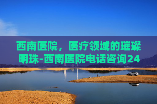 西南医院，医疗领域的璀璨明珠-西南医院电话咨询24小时