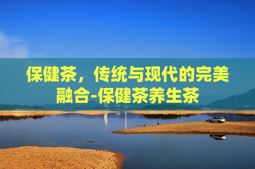 保健茶，传统与现代的完美融合-保健茶养生茶