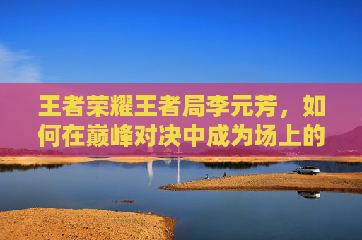 王者荣耀王者局李元芳，如何在巅峰对决中成为场上的焦点-王者荣耀李元芳biu