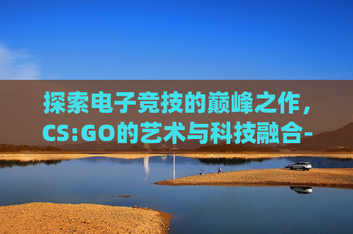 探索电子竞技的巅峰之作，CS:GO的艺术与科技融合-arTcsgo照片