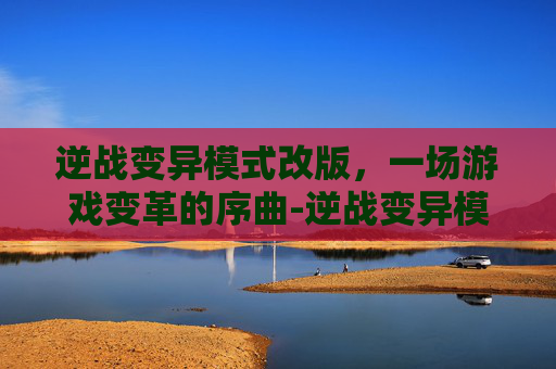 逆战变异模式改版，一场游戏变革的序曲-逆战变异模式视频