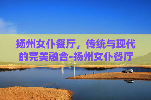 扬州女仆餐厅，传统与现代的完美融合-扬州女仆餐厅地址