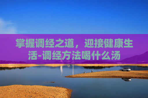 掌握调经之道，迎接健康生活-调经方法喝什么汤