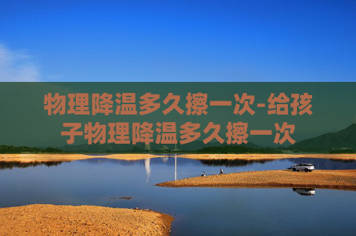 物理降温多久擦一次-给孩子物理降温多久擦一次