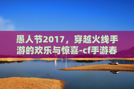 愚人节2017，穿越火线手游的欢乐与惊喜-cf手游春节特别篇迈入陷阱