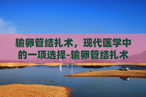 输卵管结扎术，现代医学中的一项选择-输卵管结扎术常在哪个部位进行