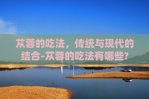 苁蓉的吃法，传统与现代的结合-苁蓉的吃法有哪些?