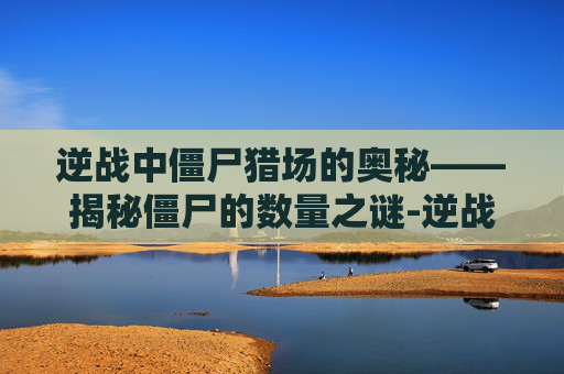 逆战中僵尸猎场的奥秘——揭秘僵尸的数量之谜-逆战里僵尸猎场有几个僵尸怎么打