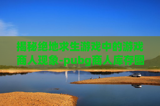 揭秘绝地求生游戏中的游戏商人现象-pubg商人库存图怎么做