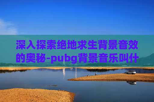 深入探索绝地求生背景音效的奥秘-pubg背景音乐叫什么2021