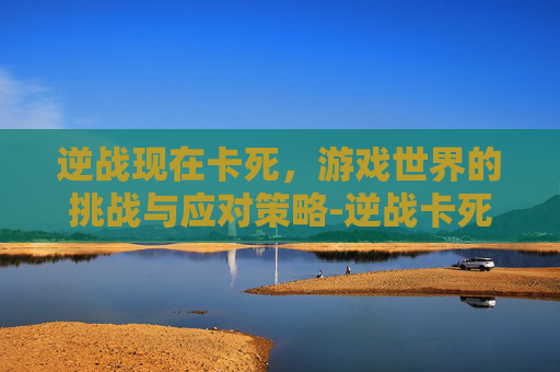逆战现在卡死，游戏世界的挑战与应对策略-逆战卡死机