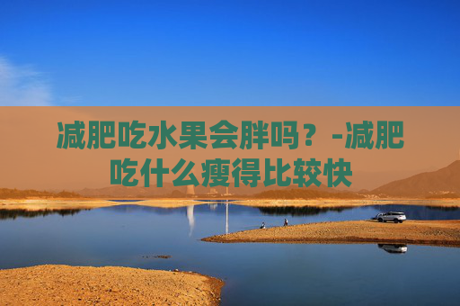 减肥吃水果会胖吗？-减肥吃什么瘦得比较快