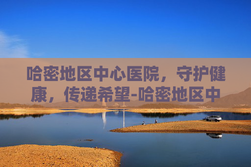 哈密地区中心医院，守护健康，传递希望-哈密地区中心医院专家