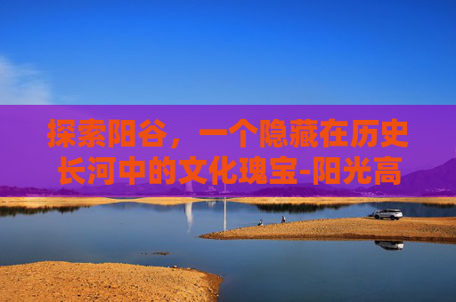 探索阳谷，一个隐藏在历史长河中的文化瑰宝-阳光高考网官网