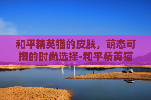 和平精英猫的皮肤，萌态可掬的时尚选择-和平精英猫的皮肤有哪些