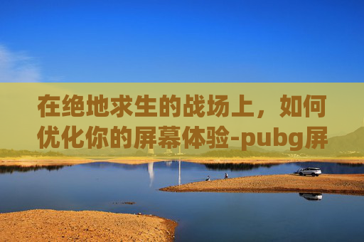 在绝地求生的战场上，如何优化你的屏幕体验-pubg屏幕一卡一卡的