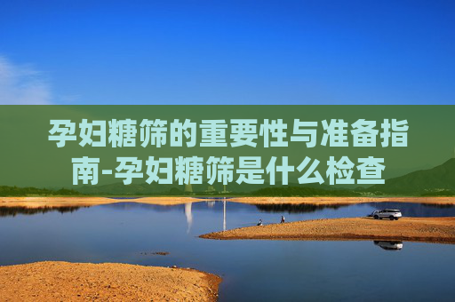 孕妇糖筛的重要性与准备指南-孕妇糖筛是什么检查