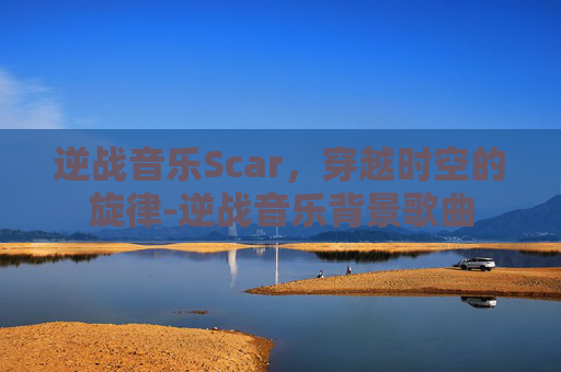 逆战音乐Scar，穿越时空的旋律-逆战音乐背景歌曲