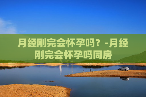 月经刚完会怀孕吗？-月经刚完会怀孕吗同房