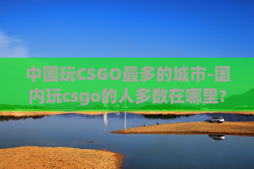 中国玩CSGO最多的城市-国内玩csgo的人多数在哪里?