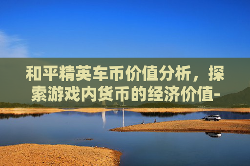 和平精英车币价值分析，探索游戏内货币的经济价值-和平精英车币多少钱能抽到