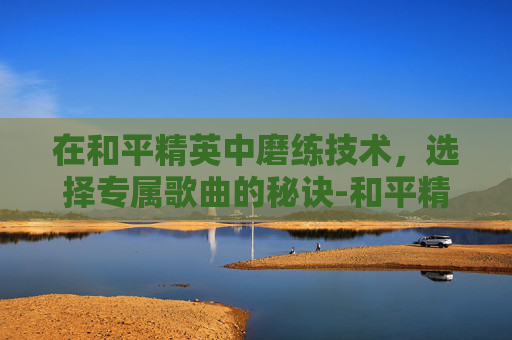 在和平精英中磨练技术，选择专属歌曲的秘诀-和平精英训练营歌曲
