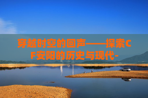 穿越时空的回声——探索CF安阳的历史与现代-