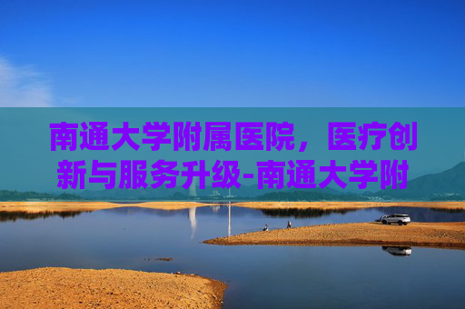 南通大学附属医院，医疗创新与服务升级-南通大学附属医院官网